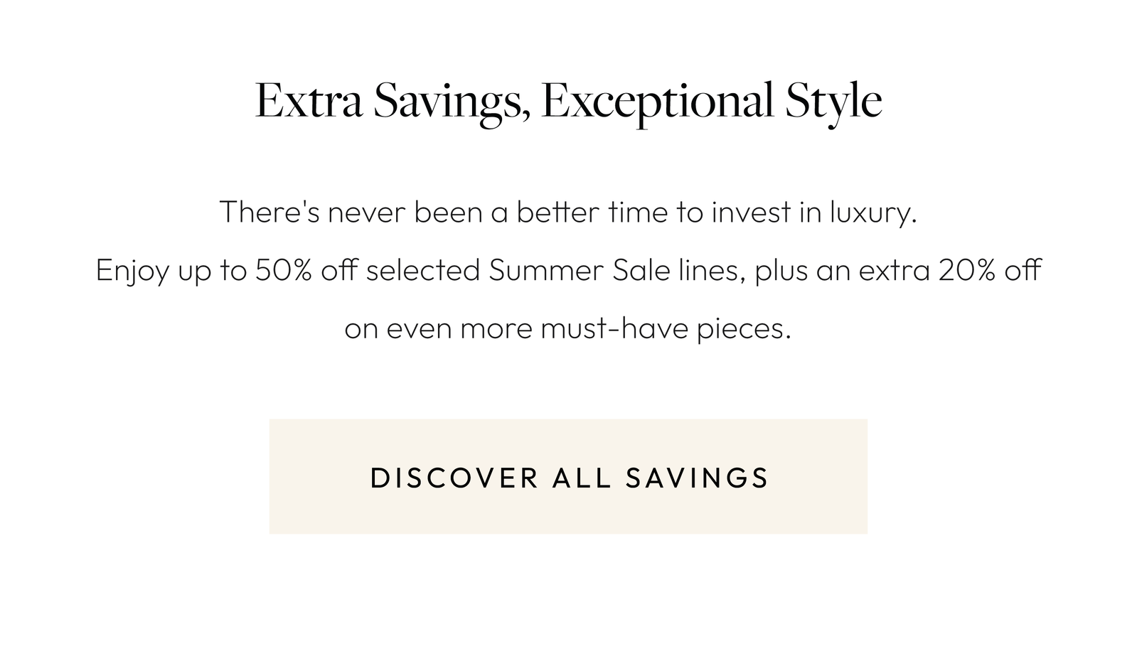 Extra Savings, Exceptional Style. There's never been a better time to invest in luxury. Enjoy up to 50% off selected summer sale lines, plus an extra 20% off on even more must-have pieces. Discover all savings.