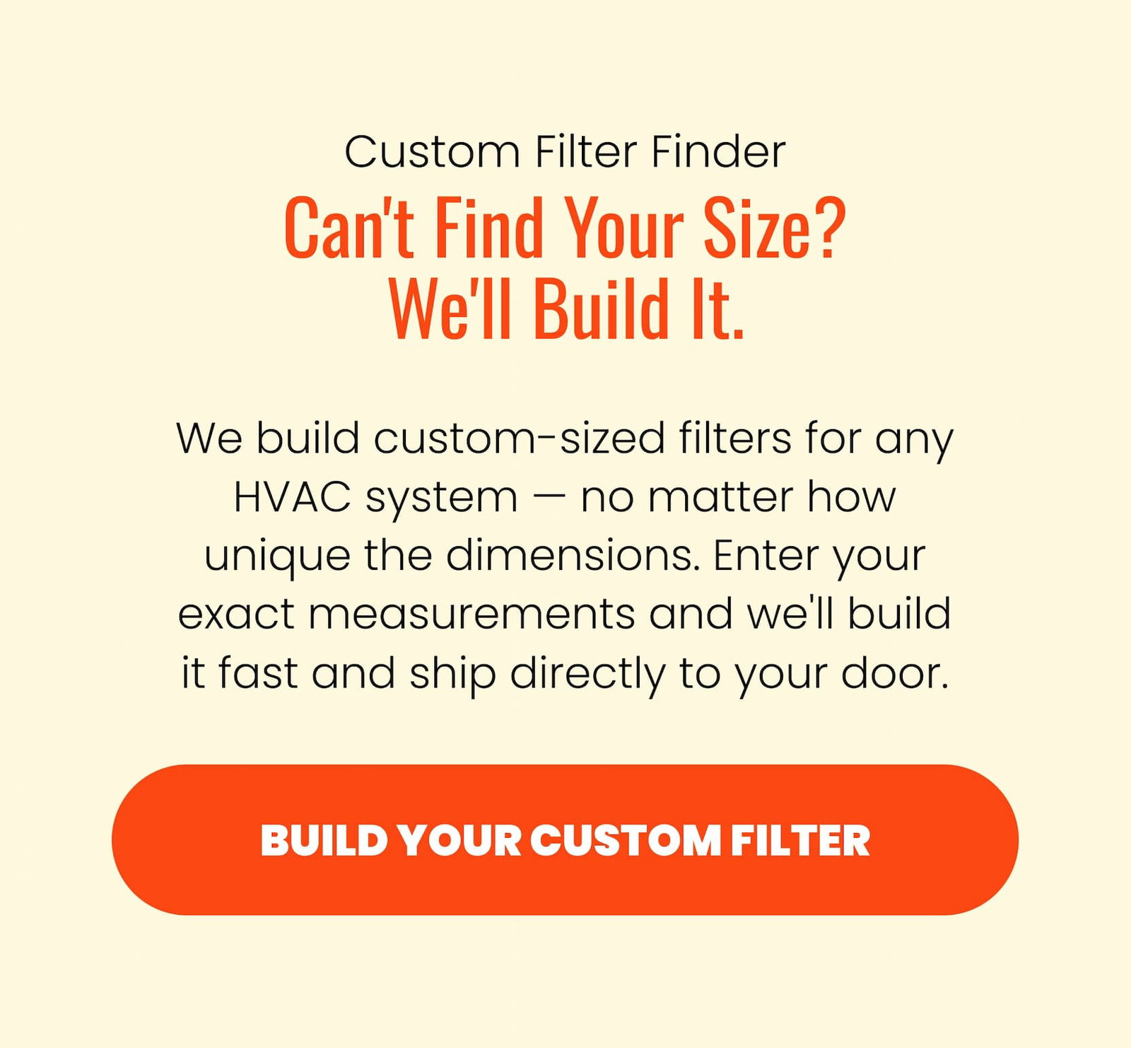 Custom filter finder, build your custom filter. We build custom-sized filters for any HVAC system — no matter how unique the dimensions. Enter your exact measurements and we'll build it fast and ship directly to your door.