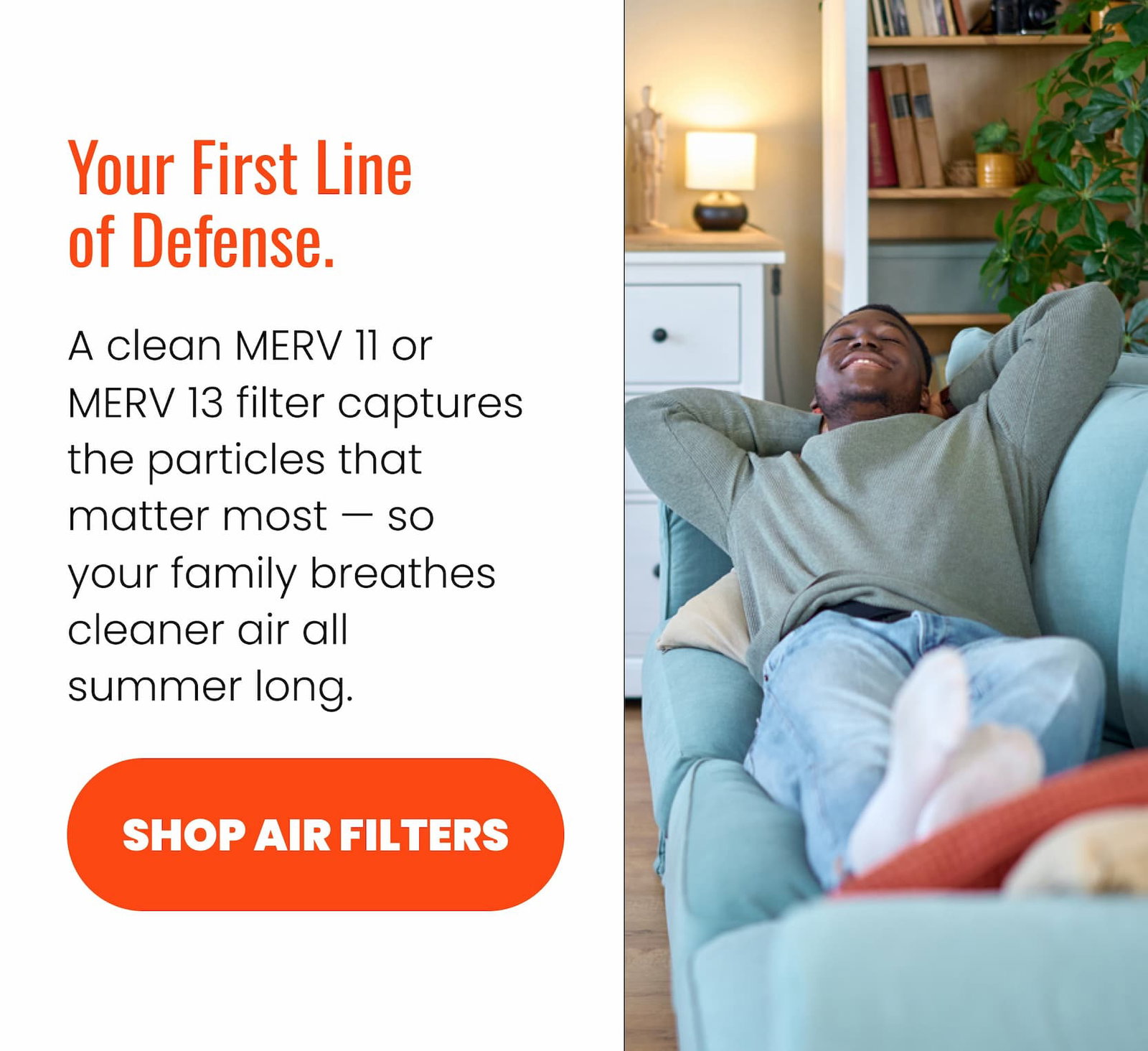 Your first line of defense. A clean MERV 11 or MERV 13 filter captures the particles that matter most — so your family breathes cleaner air all summer long.