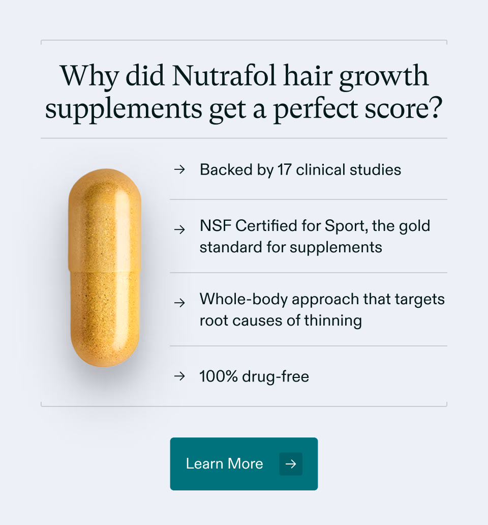 Why did Nutrafol hair growth supplements get a perfect score? Backed by 17 clinical studies, NSF Certified for Sport, the gold standard for supplements, Whole-body approach that targets root causes of thinning, and 100% drug-free. Learn More.