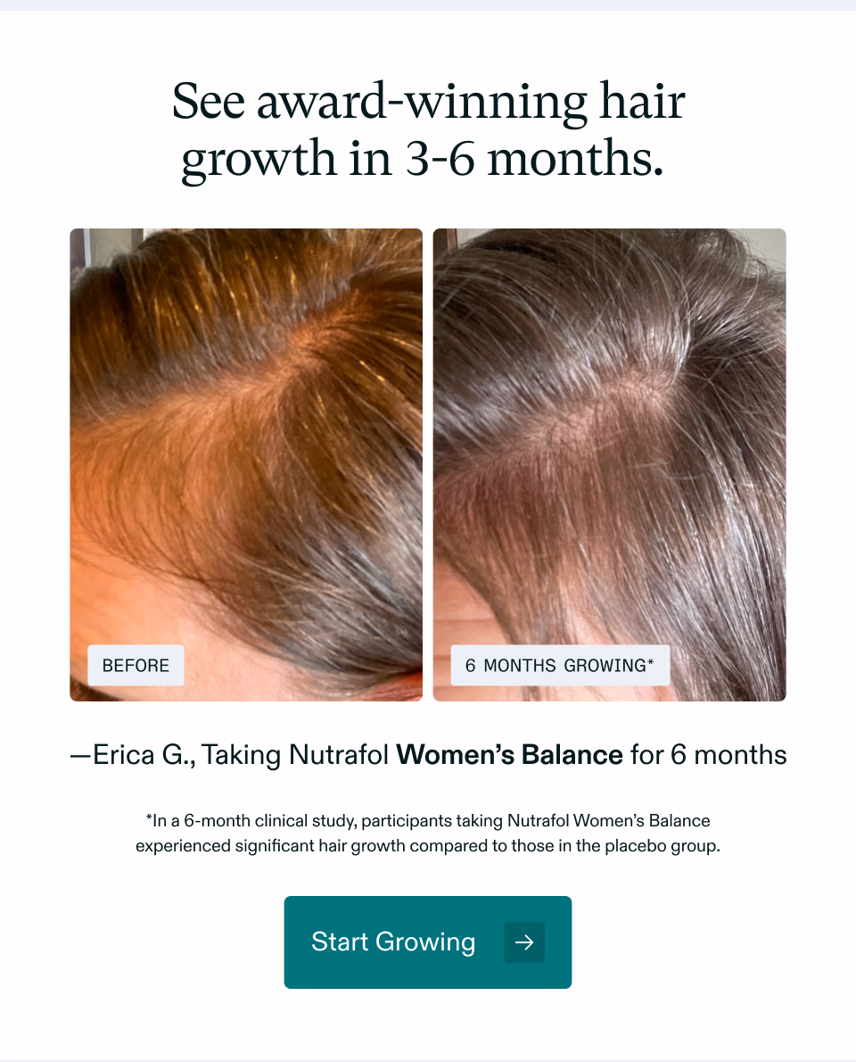 See award-winning hair growth in 3–6 months. Before and 6 months growing.* Erica G. taking Nutrafol Women's Balance for 6 months. *In a 6-month clinical study, participants taking Nutrafol Women's Balance experienced significant hair growth compared to those in the placebo group. Start Growing.