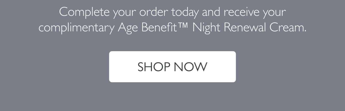 Complete your order today and receive your complimentary Age Benefit™ Night Renewal Cream.