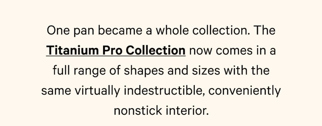 One pan became a whole collection. The Titanium Pro Collection now comes in a full range of shapes and sizes with the same virtually indestructible, conveniently nonstick interior.
