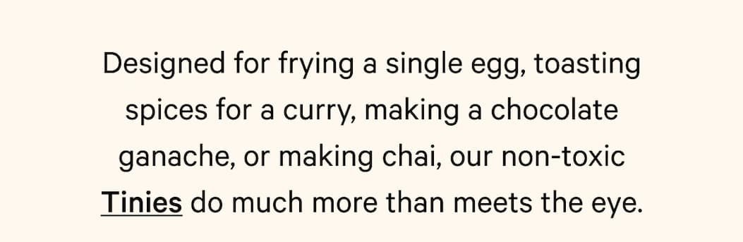 Designed for frying a single egg, toasting spices for a curry, making a chocolate ganache, or making chai, our non-toxic Tinies do much more than meets the eye.