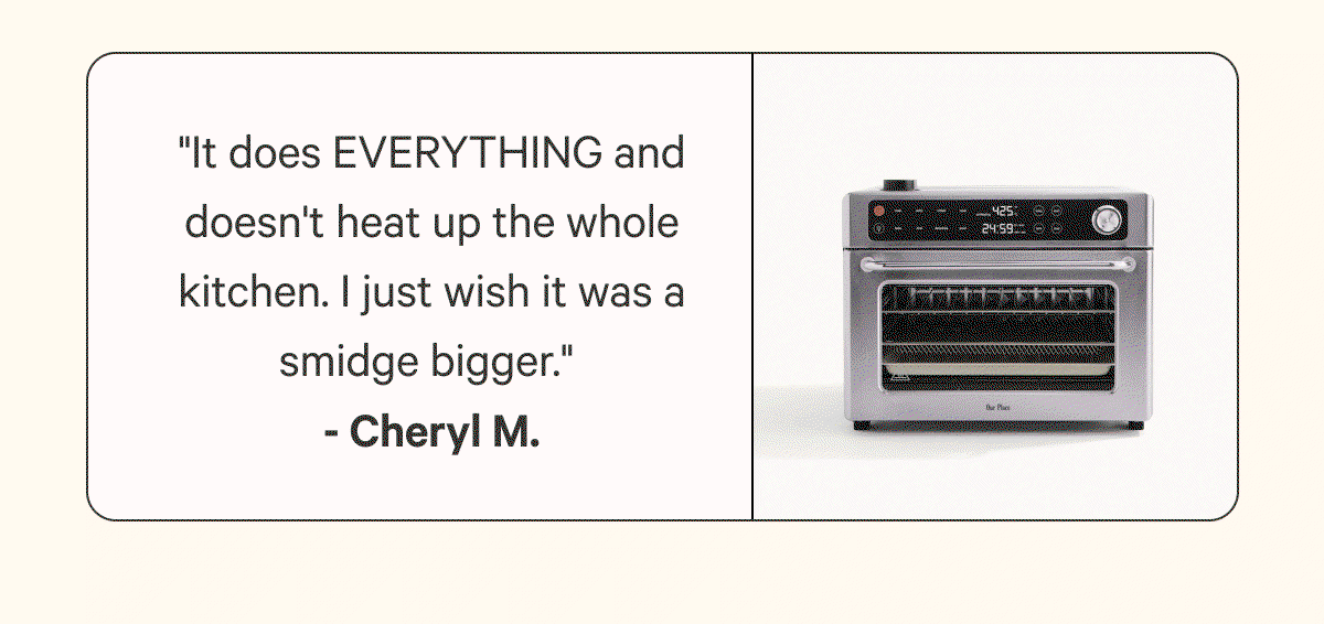 "It does EVERYTHING and doesn't heat up the whole kitchen. I just wish it was a smidge bigger."  - Cheryl M.