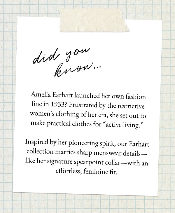 Did you know... Amelia Earhart launched her own fashion line in 1933? Frustrated by the restrictive women's clothing of her era, she set out to make practical clothes for “active living.” - Inspired by her pioneering spirit, our Earhart collection marries sharp menswear details—like her signature spearpoint collar—with an effortless, feminine fit.