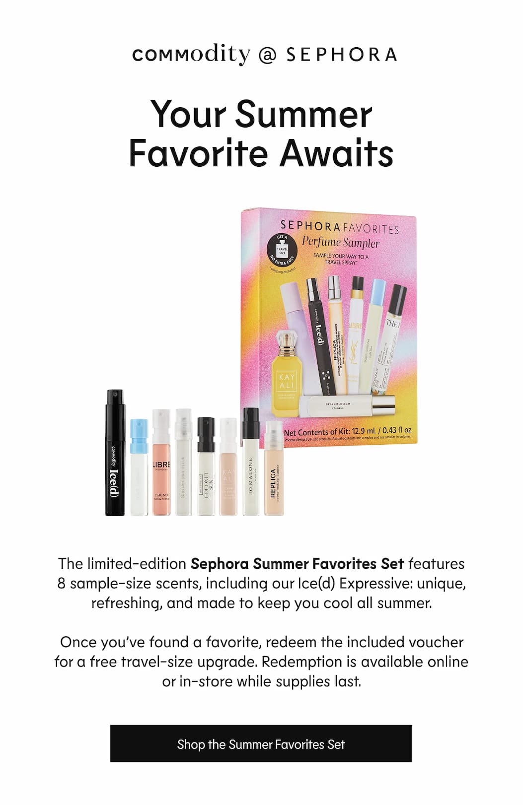 Commodity @ Sephora - Your Summer Favourite Awaits - The Sephora Summer Favourites Set includes 8 sample-size fragrances, Ice(d) Expressive among them-unique, refreshing, and made for warm-weather wear. Pick the one you keep reaching for, then redeem the included voucher for a free travel-size upgrade. Redemption is available online or in-store while supplies last. | Shop the Summer Sampler Set