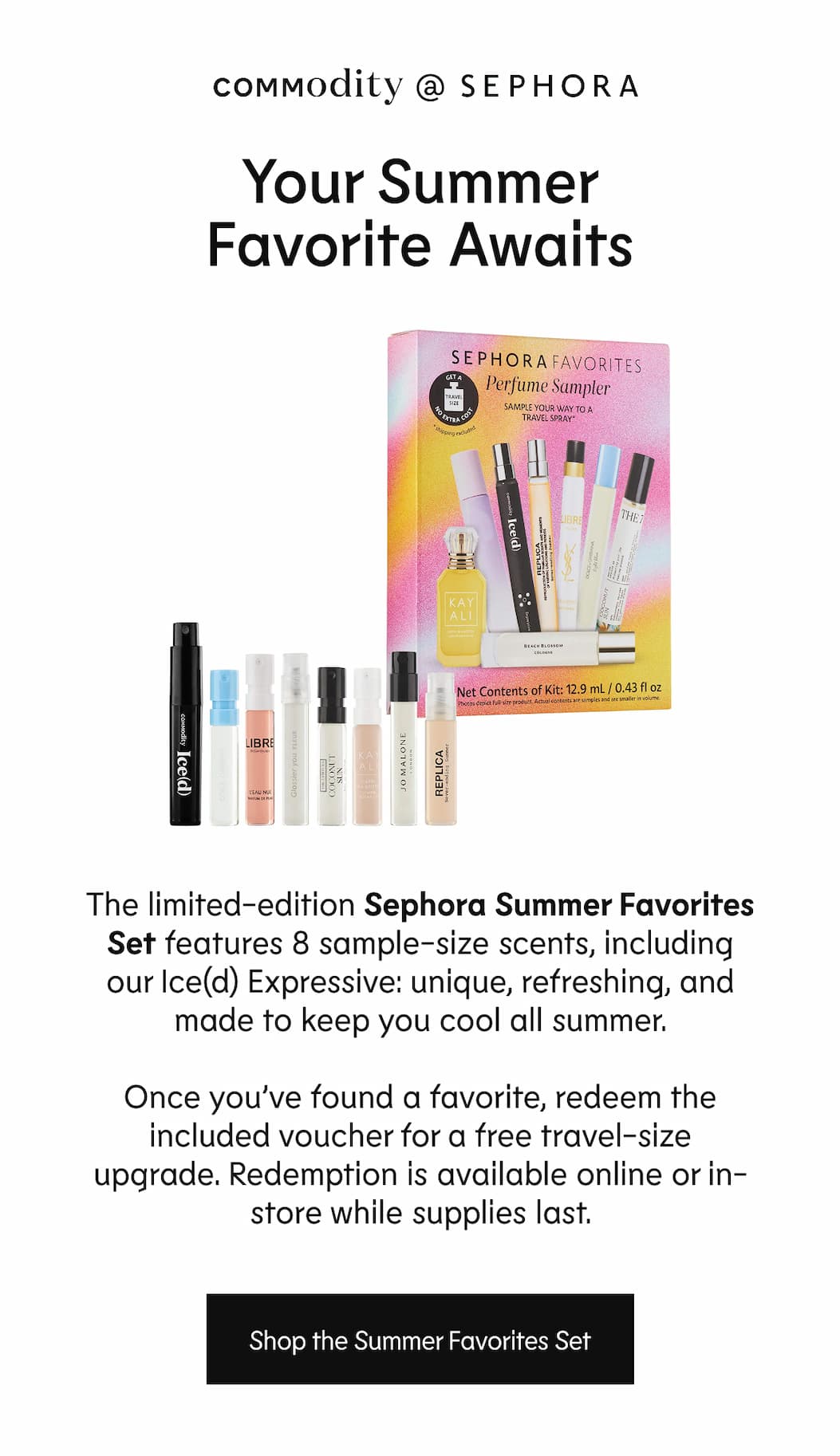 Commodity @ Sephora - Your Summer Favourite Awaits - The Sephora Summer Favourites Set includes 8 sample-size fragrances, Ice(d) Expressive among them-unique, refreshing, and made for warm-weather wear. Pick the one you keep reaching for, then redeem the included voucher for a free travel-size upgrade. Redemption is available online or in-store while supplies last. | Shop the Summer Sampler Set
