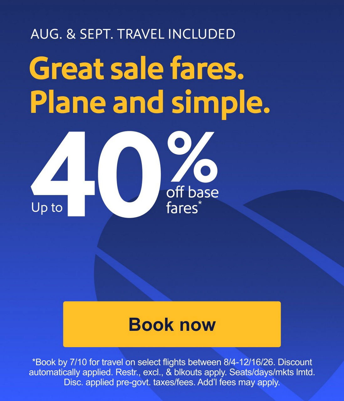 AUG. & SEPT. TRAVEL INCLUDED
Great sale fares. Plane and simple.Up to 40% off base fares* *Book by 7/10 for travel on select flights between 8/4-12/16/26. Discount automatically applied. Restr., excl., & blkouts apply. Seats/days/mkts lmtd. Disc. applied pre-govt. taxes/fees. Add’l fees may apply.Book now
