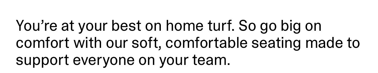 You're at your best on home turf. So go big on comfort with our soft, comfortable seating made to support everyone on your team.