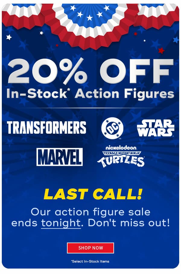 20% Off In-Stock Action Figures Last Call! Our action figujre sale ends tonight. DON'T MISS OUT!  SHOP NOW *SELECT IN-STOCK ITEMS