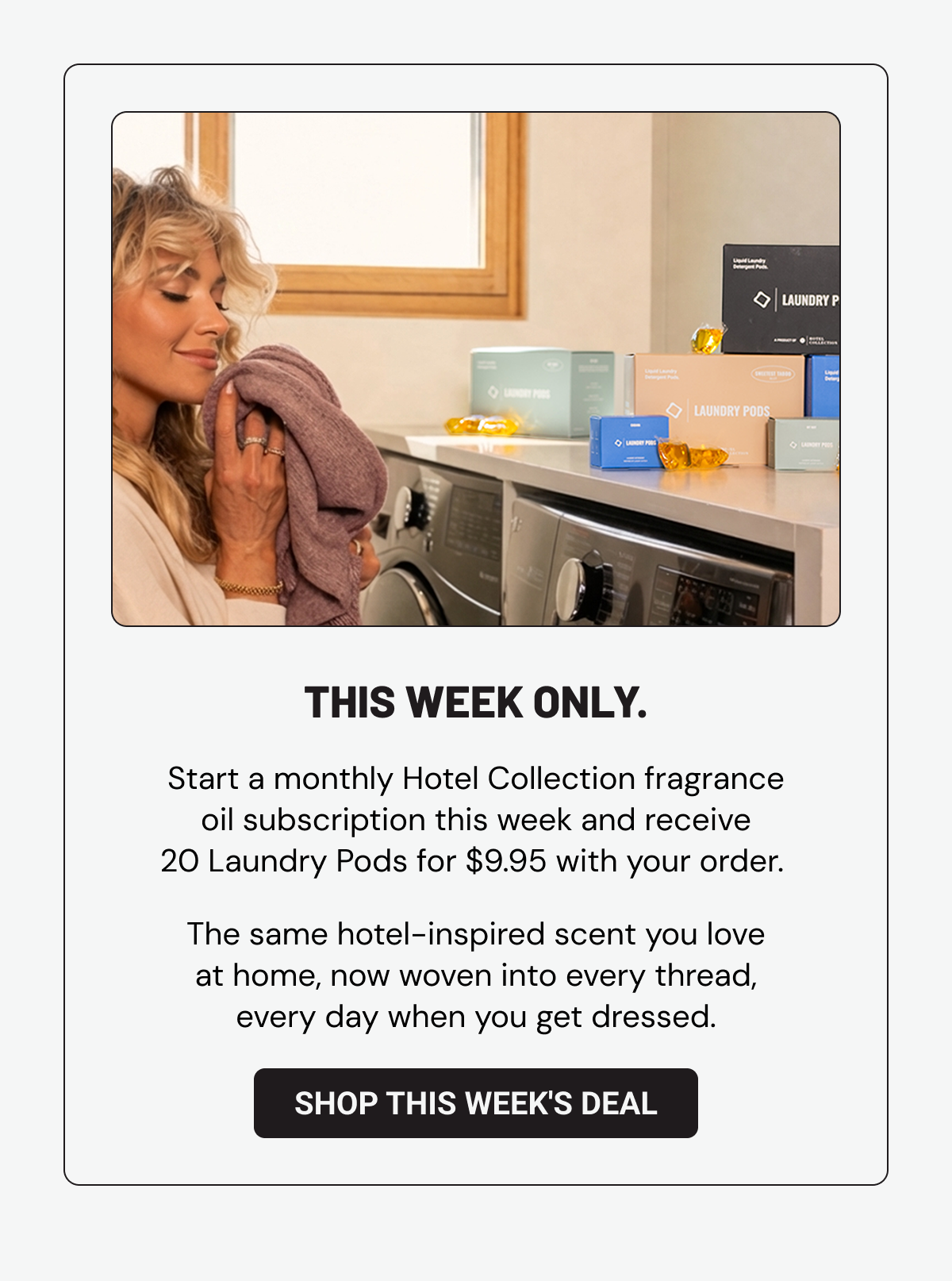 This week only. Start a monthly Hotel Collection fragrance oil subscription this week and receive 20 Laundry Pods free with your order.  The same hotel-inspired scent you love at home, now woven into every thread, every day when you get dressed. Shop This Week's Deal