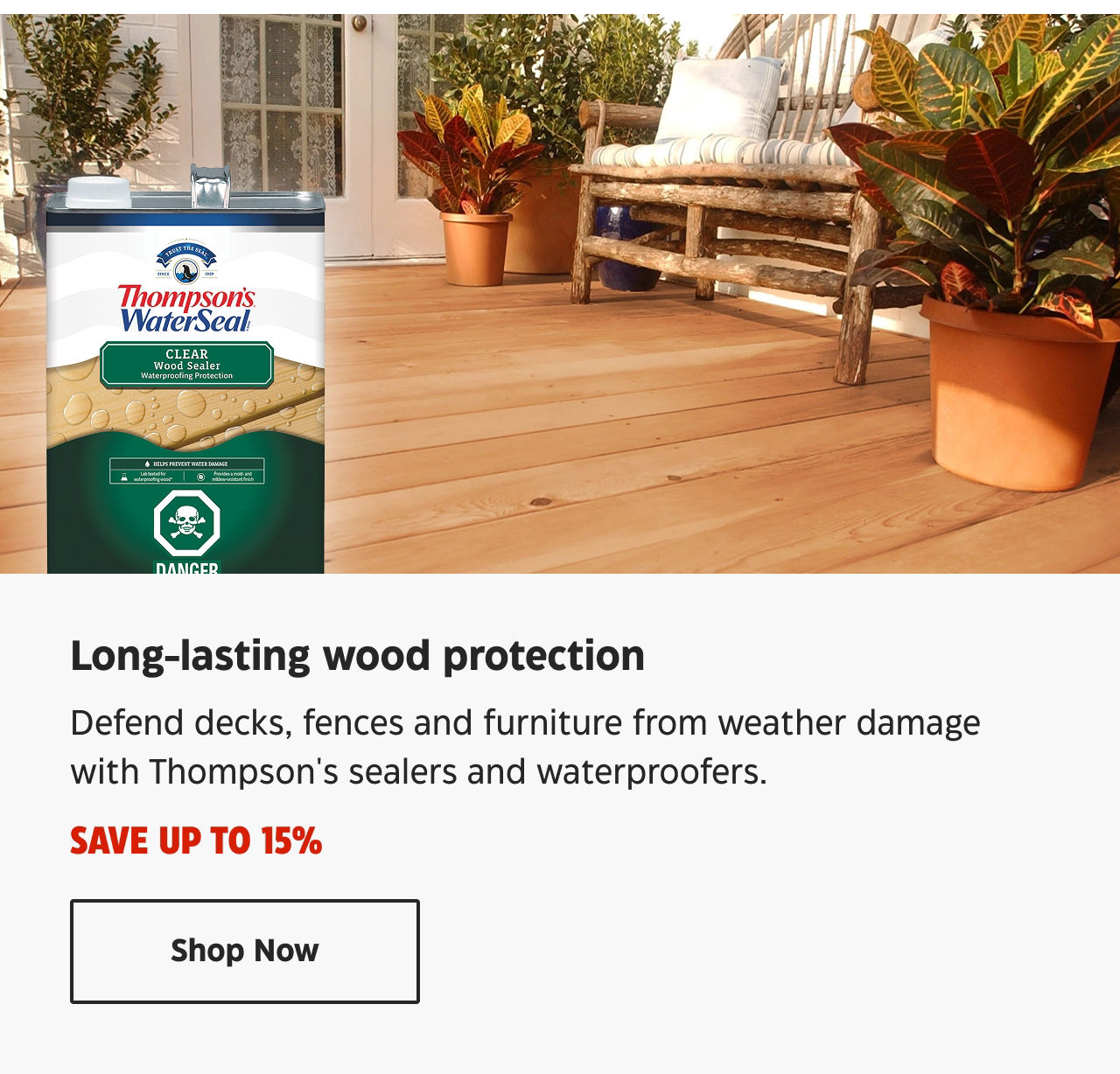 Save up to 15% on long-lasting wood protection. Defend decks, fences and furniture from weather damage with Thompson's sealers and waterproofers.