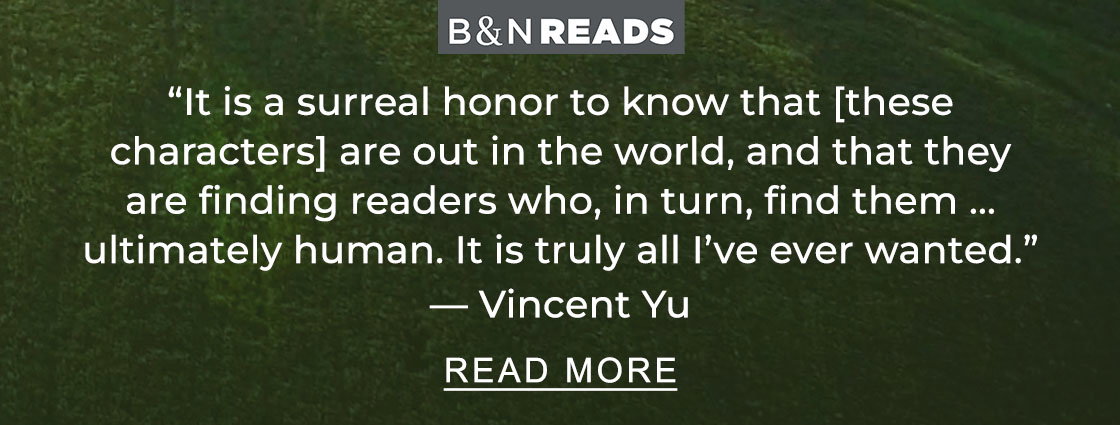 B&N READS 'It is a surreal honor to know that [these characters] are out in the world, and that they are finding readers who, in turn, find them ... ultimately human. It is truly all I've ever wanted.' — Vincent Yu | READ MORE