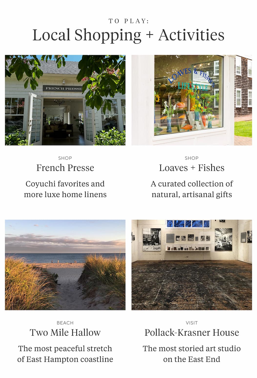 To Play: LOCAL SHOPPING + ACTIVITIES  Shop FRENCH PRESSE Coyuchi favorites and more luxe home linens  Shop  LOAVES & FISHES A curated collection of natural, artisanal gifts  Beach TWO MILE HALLOW The most peaceful stretch of East Hampton coastline  Visit POLLACK-KRASNER HOUSE The most storied art studio on the East End