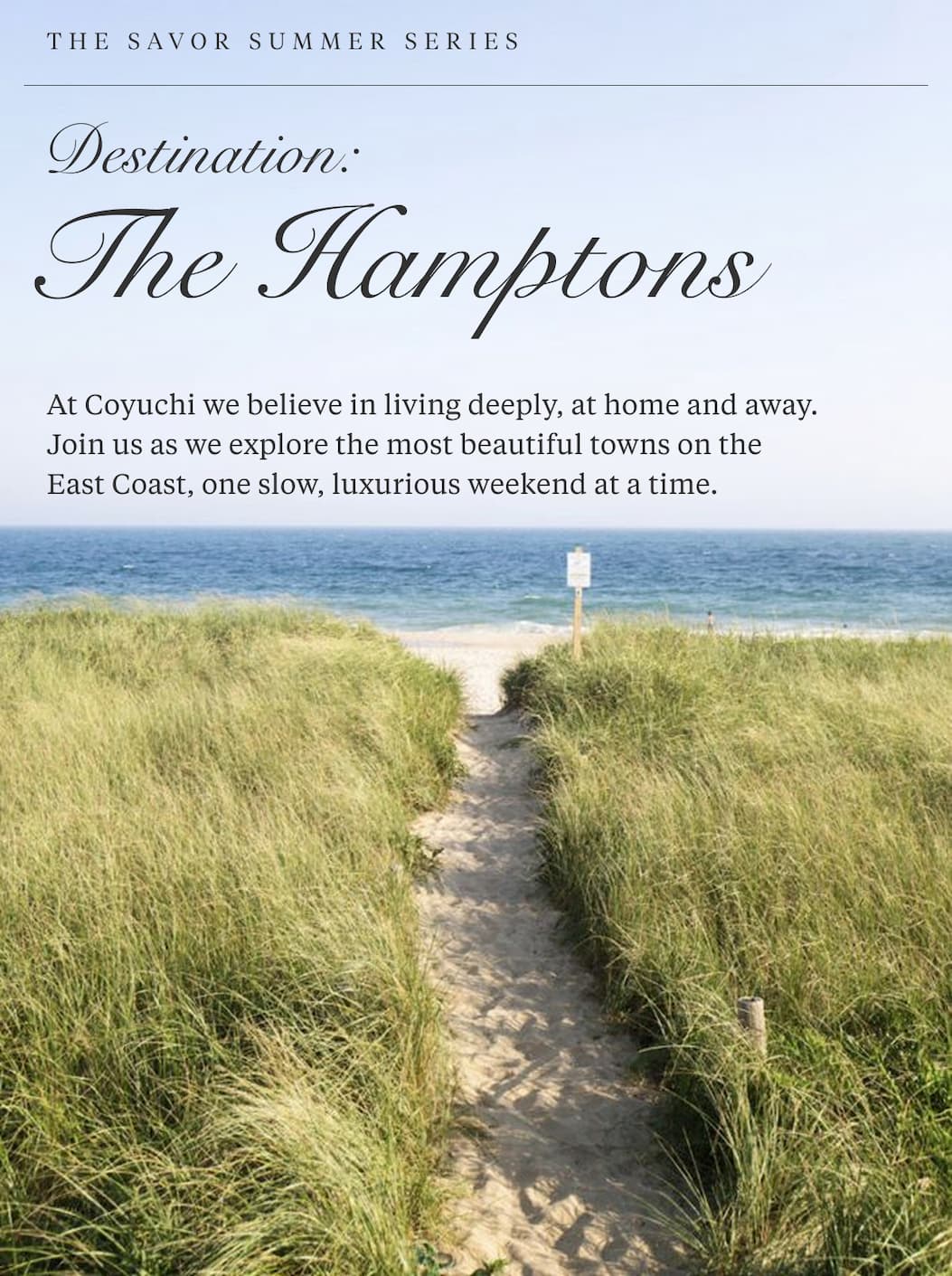 The Savor Summer Series DESTINATION: THE HAMPTONS  At Coyuchi we believe in living deeply, at home and away. Join us as we explore the most beautiful towns on the East Coast, one slow, luxurious weekend at a time.
