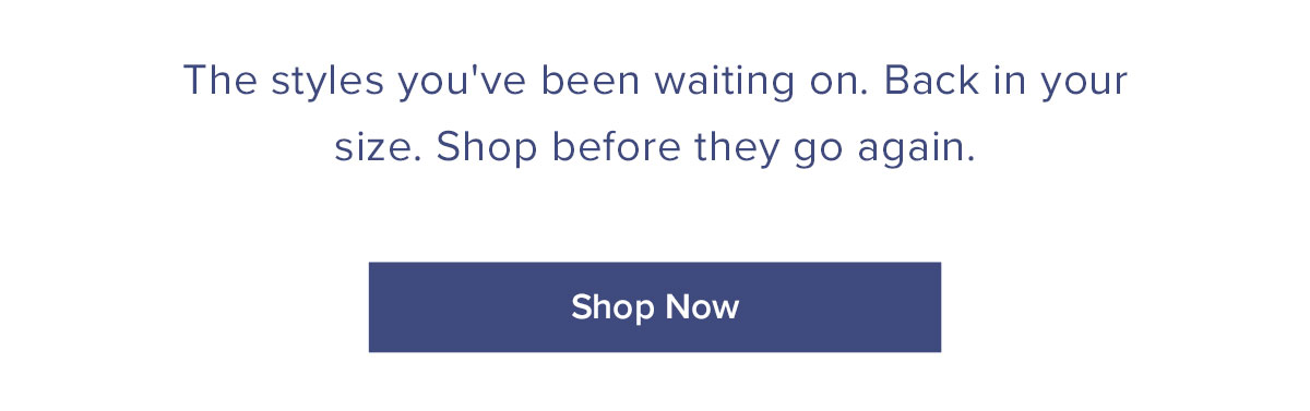 The styles you've been waiting on. Back in your size. Shop before they go again.