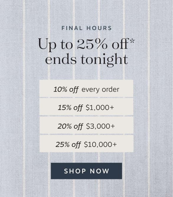 Final hours Up to 25% off* ends tonight | 10% off every order | 15% off $1,000+ | 20% off $3,000+ | 25% off $10,000+ | Shop Now
