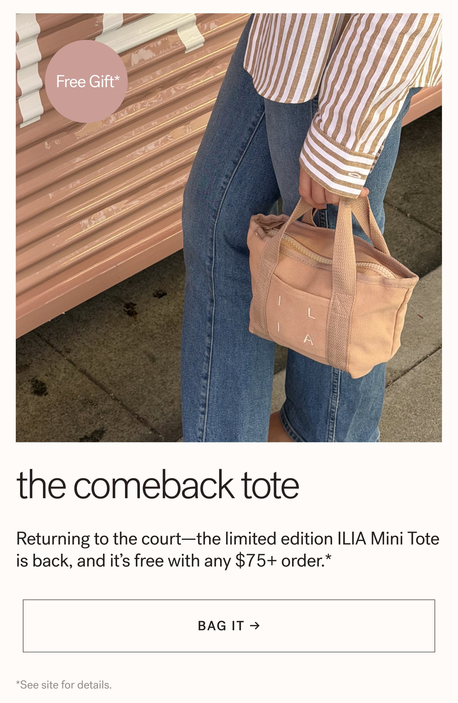Free Gift*  The Comeback Tote Returning to the court—the limited edition ILIA Mini Tote is back, and it’s free with any $75+ order.* arrow-right-long BAG IT → *See site for details.   skincare mode: