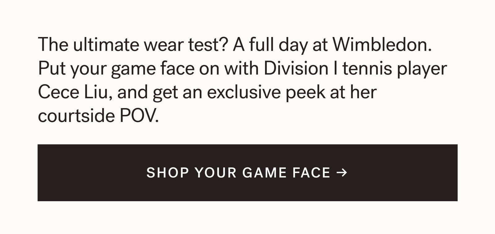 The ultimate wear test? A full day at Wimbledon. Put your game face on with Division I tennis player Cece Liu, and get an exclusive peek at her courtside POV. SHOP YOUR GAME FACE →  arrow-right-long