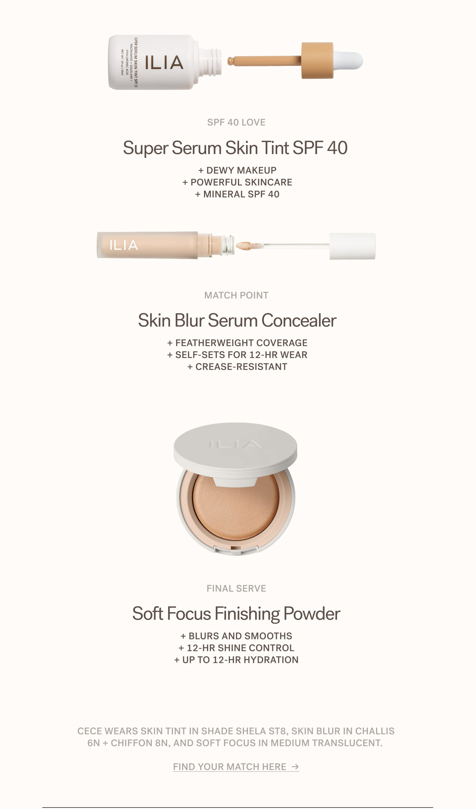 SPF 40 Love Super Serum Skin Tint SPF 40  + Dewy makeup + Powerful skincare + Mineral SPF 40  Match point Skin Blur Serum Concealer + Featherweight coverage + Self-sets for 12-hr wear + Crease-resistant  Final Serve Soft Focus Finishing Powder + Blurs and smooths + 12-hr shine control + Up to 12-hr hydration  Cece wears Skin Tint in shade Shela ST8, Skin Blur in Challis 6N + Chiffon 8N, and Soft Focus in Medium Translucent.   Find your match here  →