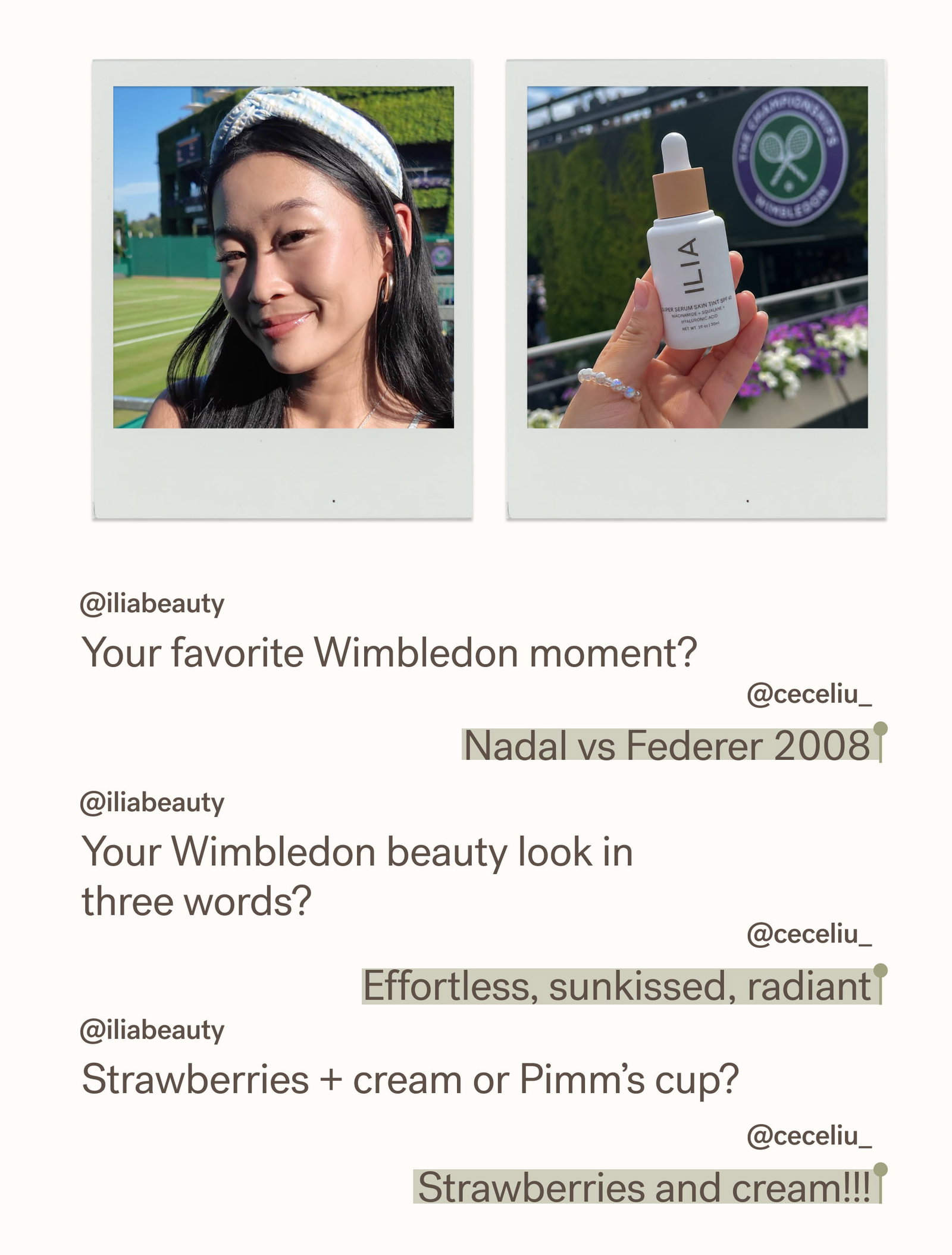 @iliabeauty Your favorite Wimbledon moment?   @ceceliu_ Nadal vs Federer 2008 @iliabeauty Your Wimbledon beauty look in three words?  @ceceliu_ Effortless, sunkissed, radiant @iliabeauty Strawberries + cream or Pimm’s cup?   @ceceliu_ Strawberries and cream!!!