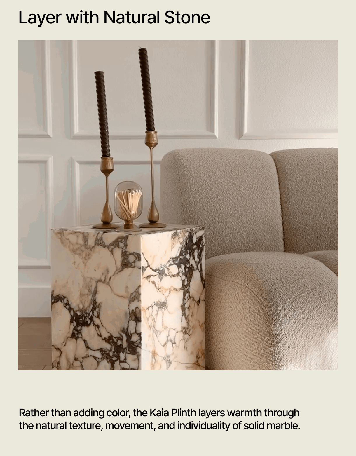 Layer with Natural Stone - Rather than adding color, the Kaia Plinth layers warmth through the natural texture, movement, and individuality of solid marble.