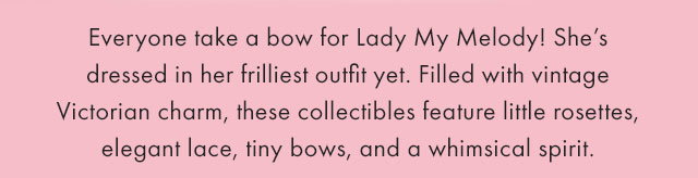 Everyone take a bow for Lady My Melody! She's dressed in her frilliest outfit yet! Filled with vintage Victorian charm, these collectibles feature little rosettes, elegant lace, tiny bows, and a whimsical spirit.