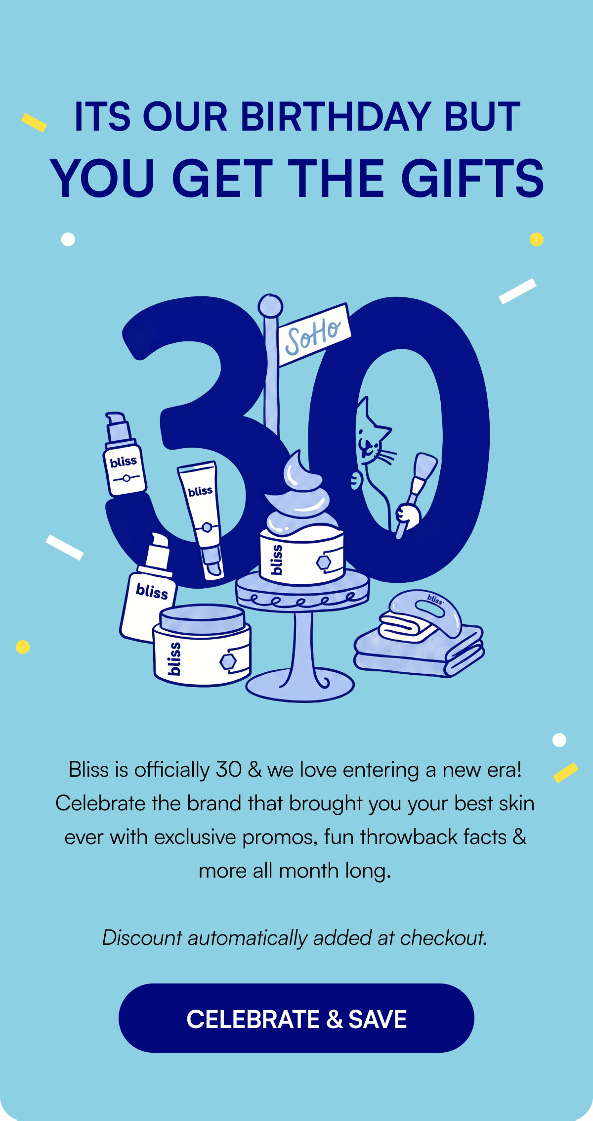 Its our birthday but you get the gifts Bliss is officially 30 & we love entering a new era! Celebrate the brand that brought you your best skin ever with exclusive promos, fun throwback facts & more all month long. Discount automatically added at checkout. CELEBRATE & SAVE
