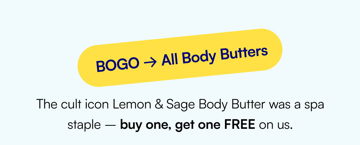 BOGO → All Body Butters The cult icon Lemon & Sage Body Butter was a spa staple – buy one, get one FREE on us.