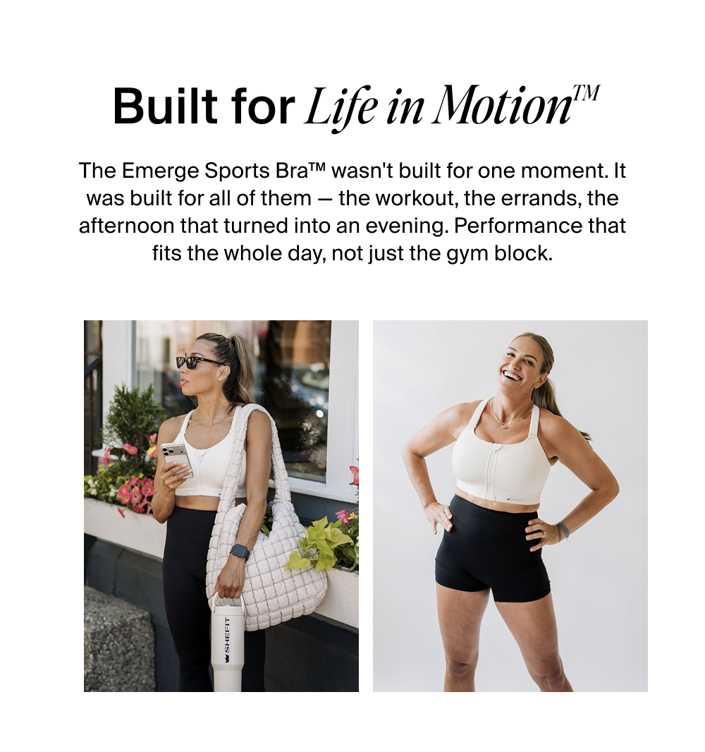Built for Life in Motion™  The Emerge Sports Bra™ wasn't built for one moment. It was built for all of them — the workout, the errands, the afternoon that turned into an evening. Performance that fits the whole day, not just the gym block.