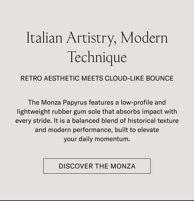 Italian Artistry, Modern Technique RETRO AESTHETIC MEETS CLOUD-LIKE BOUNCE The Monza Papyrus features a low-profile and lightweight rubber gum sole that absorbs impact with every stride. It is a balanced blend of historical texture and modern performance, built to elevate your daily momentum. [DISCOVER THE MONZA]