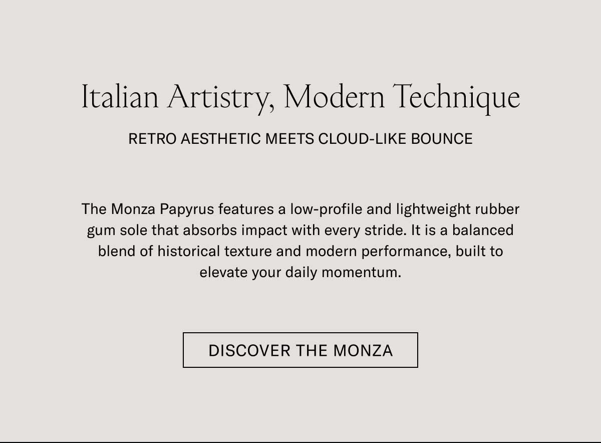 Italian Artistry, Modern Technique RETRO AESTHETIC MEETS CLOUD-LIKE BOUNCE The Monza Papyrus features a low-profile and lightweight rubber gum sole that absorbs impact with every stride. It is a balanced blend of historical texture and modern performance, built to elevate your daily momentum.  [DISCOVER THE MONZA]