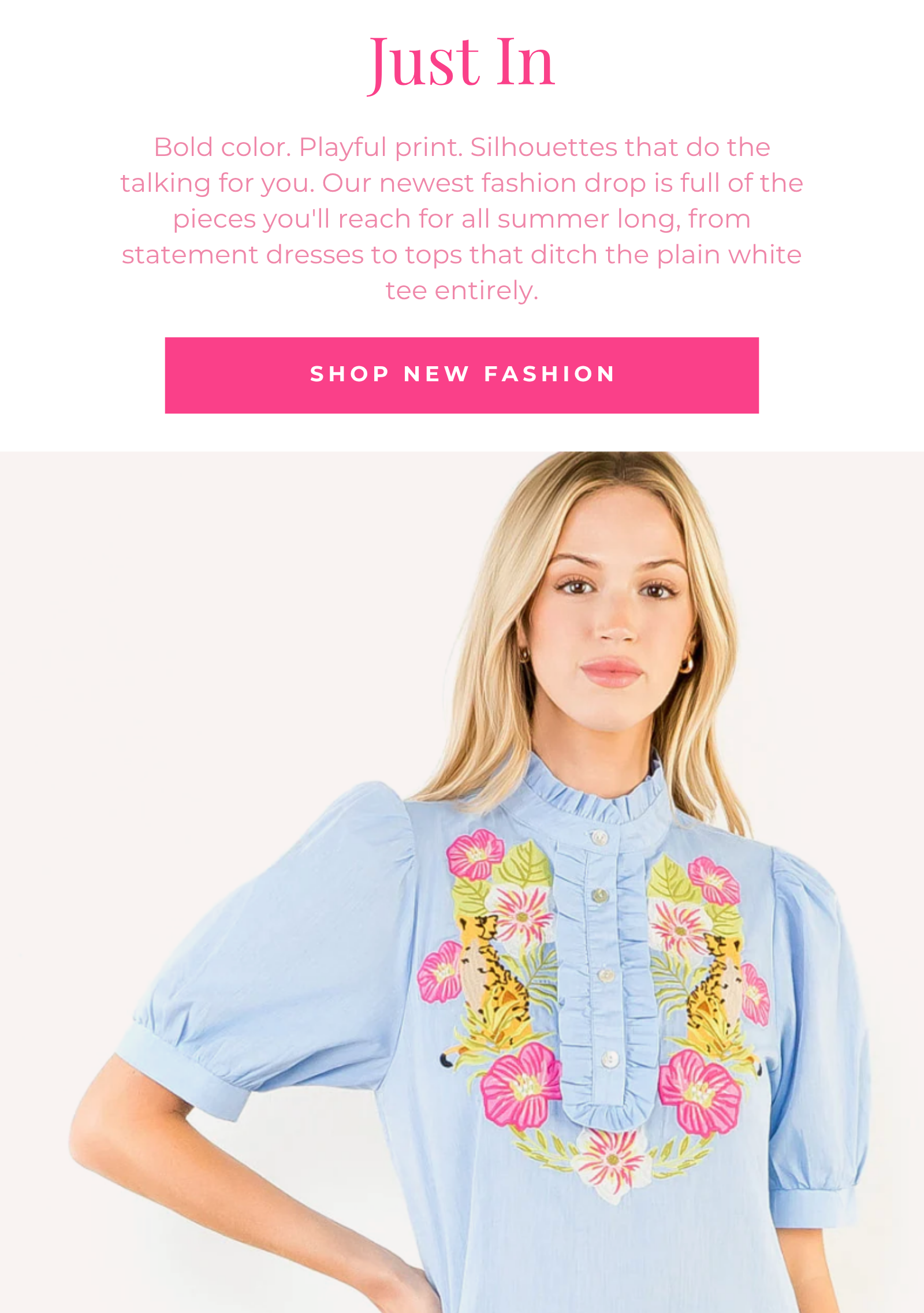 Bold color. Playful print. Silhouettes that do the talking for you. Our newest fashion drop is full of the pieces you'll reach for all summer long, from statement dresses to tops that ditch the plain white tee entirely. Just In SHOP NEW FASHION
