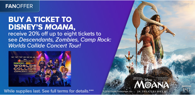 BUY A TICKET TO DISNEY'S MOANA, RECEIVE 20% OFF UP TO EIGHT TICKETS TO SEE DESCENDANTS, ZOMBIES, CAMP ROCK: WORLDS COLLIDE CONCERT TOUR!***
