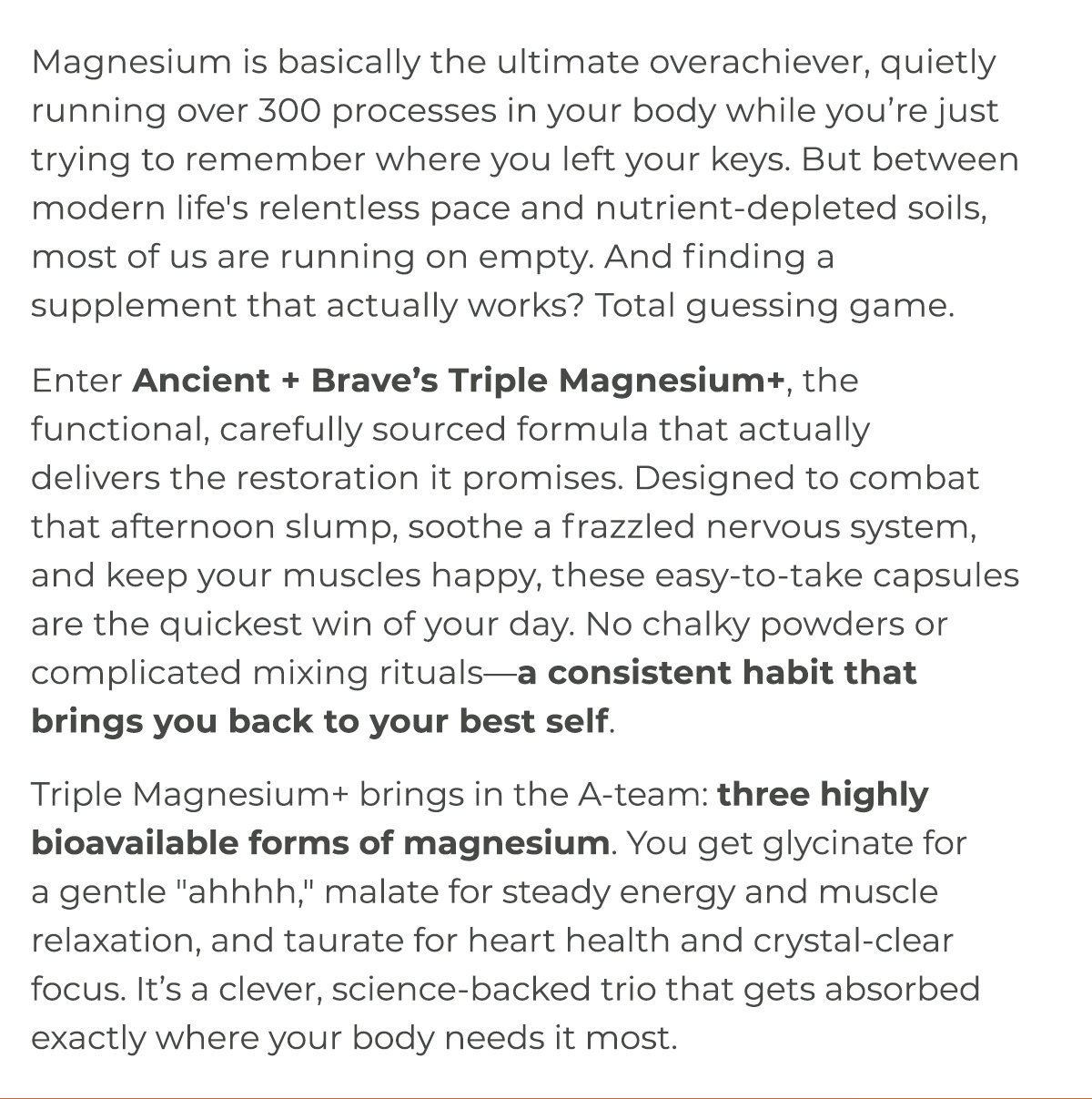 Enter Ancient + Brave’s Triple Magnesium+, the functional, carefully sourced formula that actually delivers the restoration it promises. Designed to combat that afternoon slump, soothe a frazzled nervous system, and keep your muscles happy, these easy-to-take capsules are the quickest win of your day. 