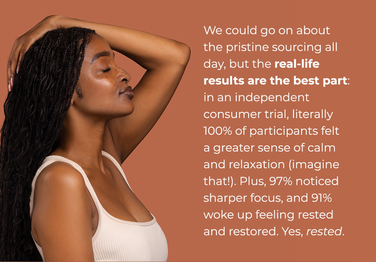 We could go on about the pristine sourcing all day, but the real-life results are the best part: in an independent consumer trial, literally 100% of participants felt a greater sense of calm and relaxation (imagine that!). Plus, 97% noticed sharper focus, and 91% woke up feeling rested and restored.