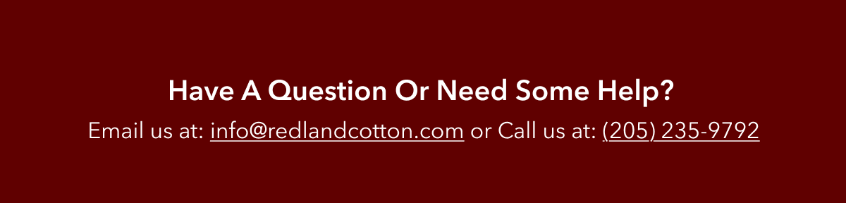 Have a question or need some help? Email us at info@redlandcotton.com or call us at: (205) 235-9792.
