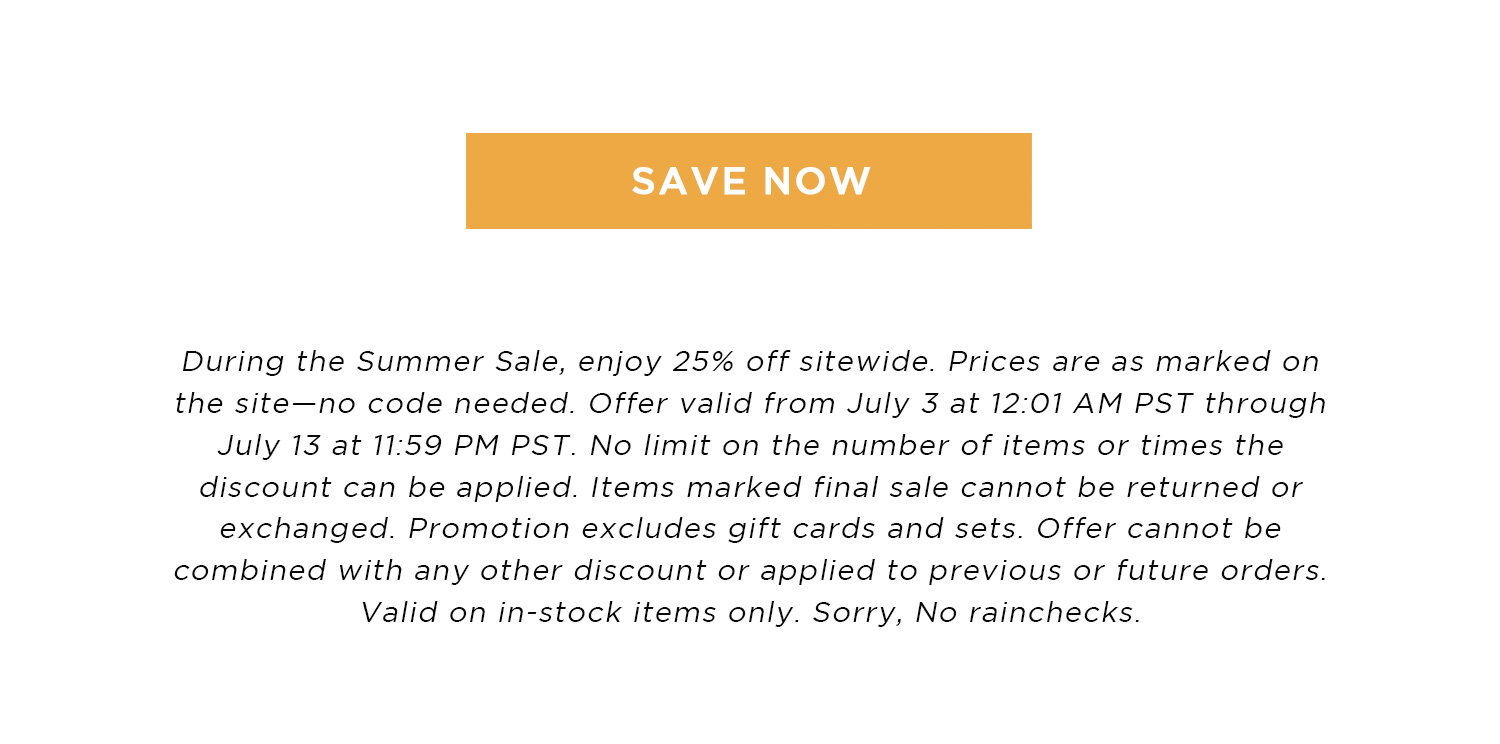 SAVE NOW | During the Summer Sale, enjoy 25% off sitewide. Prices are as marked on the site - no code needed. Offer valid from July 3 at 12:01 AM PST through July 13 at 11:59 PM PST. No limit on the number of items or times the discount can be applied. Items marked final sale cannot be returned or exchanged. Promotion excludes gift cards and sets. Offer cannot be combined with any other discount or applied to previous or future orders. Valid on in-stock items only. Sorry, No rainchecks.