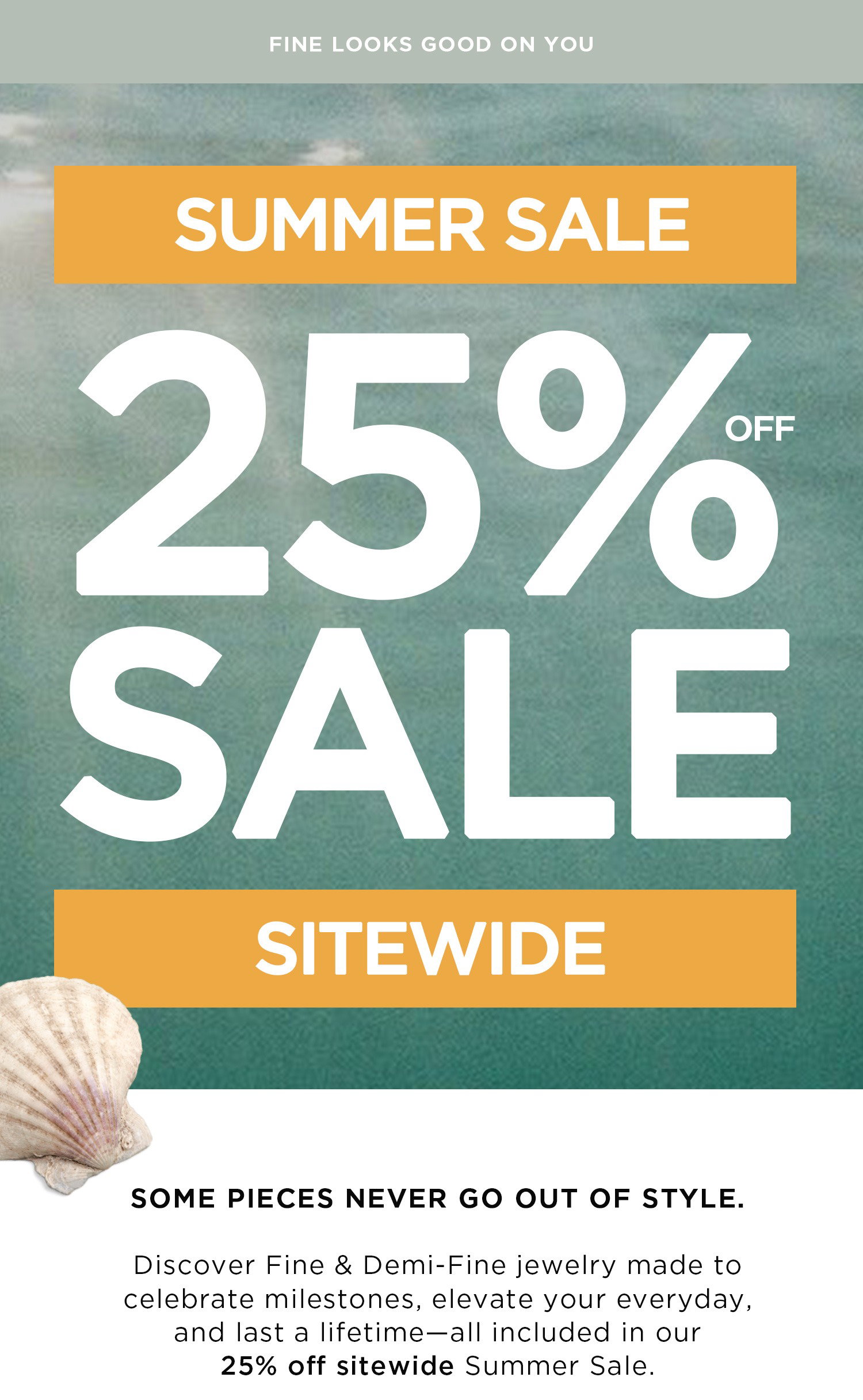 FINE LOOKS GOOD ON YOU | SUMMER SALE | 25% OFF SALE | SITEWIDE | SOME PIECES NEVER GO OUT OF STYLE. Discover Fine & Demi-Fine jewelry made to celebrate milestones, elevate your everyday, and last a lifetime - all included in our 25% off sitewide Summer Sale.