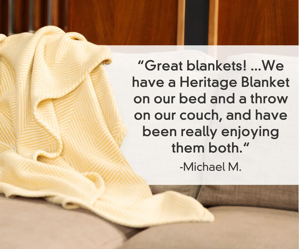 “Great blankets! ...We have a Heritage Blanket on our bed and a throw on our couch, and have been really enjoying them both.“ -Michael M.