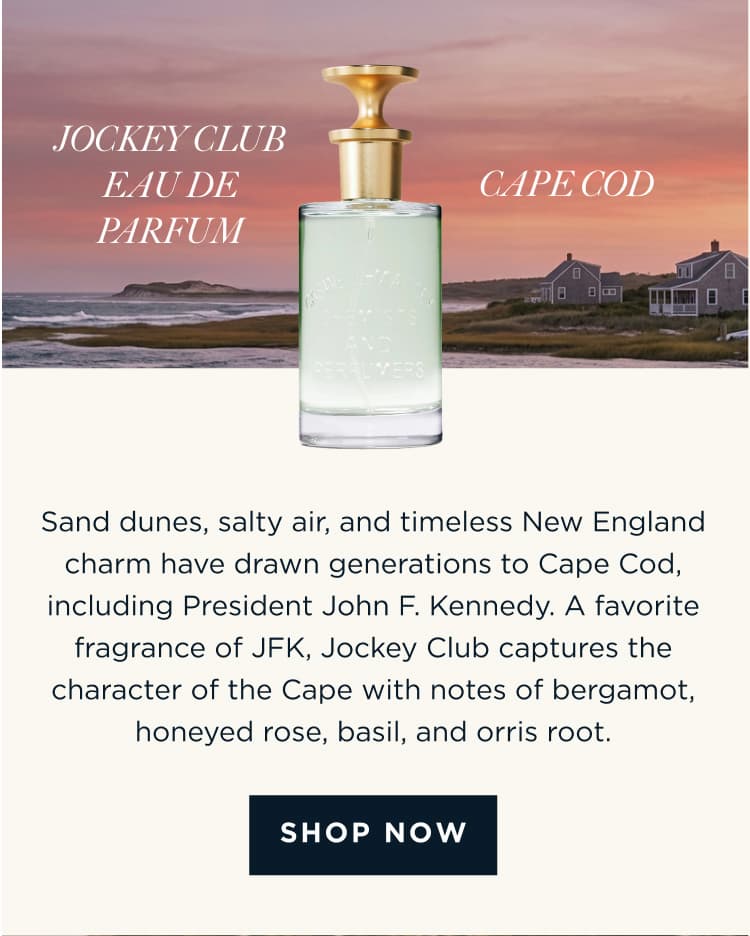 JOCKEY CLUB EAU DE PARFUM × CAPE COD Sand dunes, salty air, and timeless New England charm have drawn generations to Cape Cod, including President John F. Kennedy. A favorite fragrance of JFK, Jockey Club captures the character of the Cape with notes of bergamot, honeyed rose, basil, and orris root. [ SHOP NOW ]