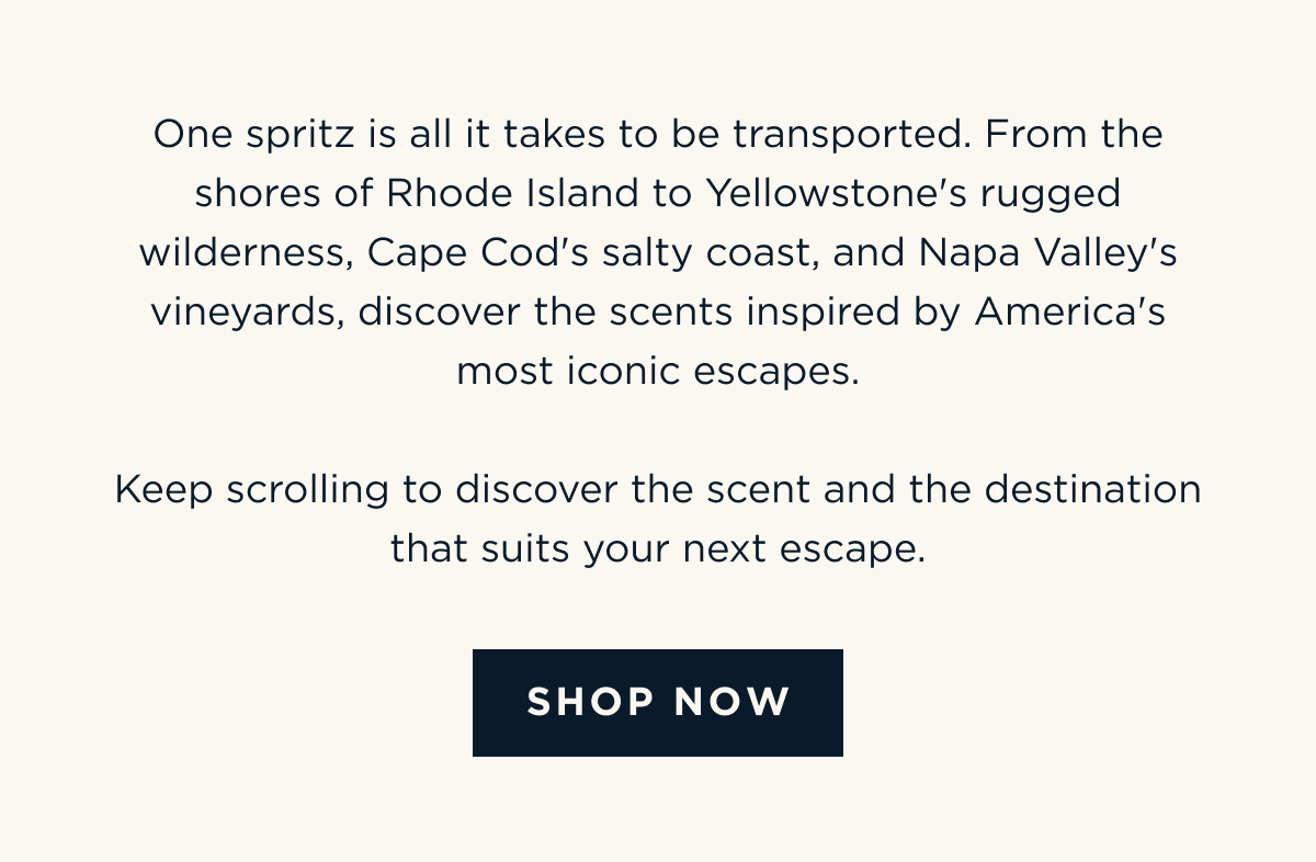 One spritz is all it takes to be transported. From the shores of Rhode Island to Yellowstone's rugged wilderness, Cape Cod's salty coast, and Napa Valley's vineyards, discover the scents inspired by America's most iconic escapes.  Keep scrolling to discover the scent and the destination that suits your next escape. [ SHOP NOW ]