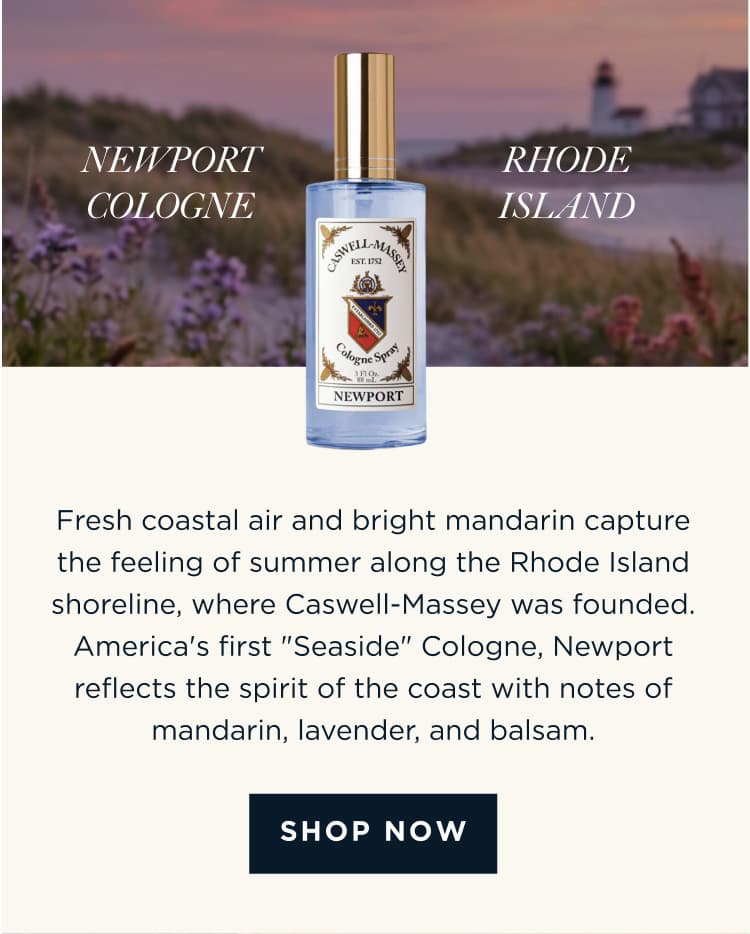 NEWPORT COLOGNE x RHODE ISLAND Fresh coastal air and bright mandarin capture the feeling of summer along the Rhode Island shoreline, where Caswell-Massey was founded. America's first "Seaside" Cologne, Newport reflects the spirit of the coast with notes of mandarin, lavender, and balsam. [ SHOP NOW ]