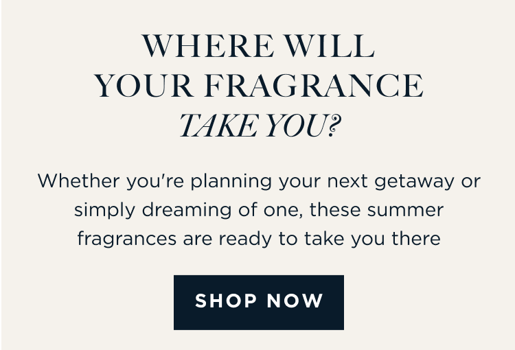 WHERE WILL YOUR FRAGRANCE TAKE YOU? Whether you're planning your next getaway or simply dreaming of one, these summer fragrances are ready to take you there. [ SHOP NOW ]