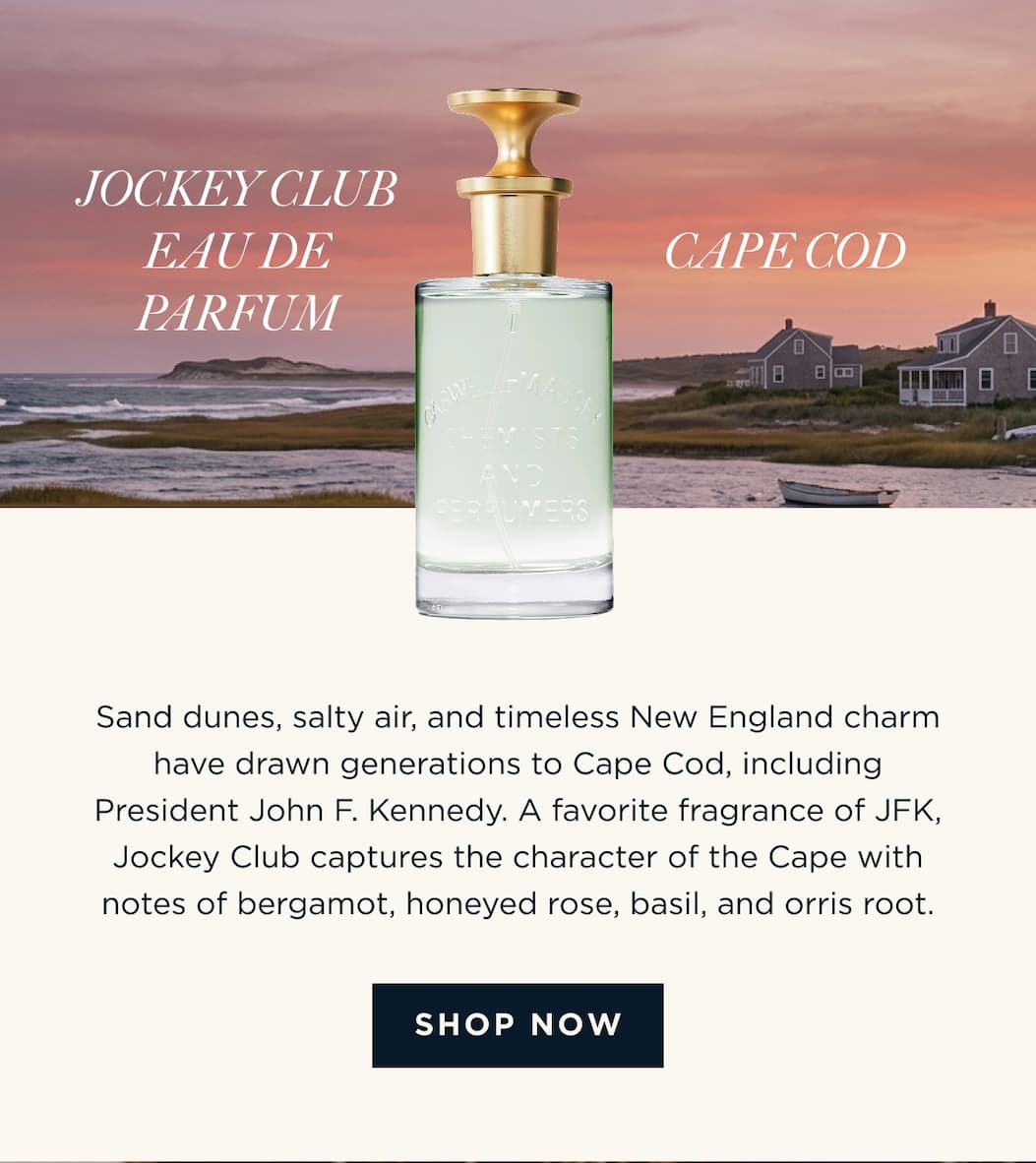 JOCKEY CLUB EAU DE PARFUM × CAPE COD Sand dunes, salty air, and timeless New England charm have drawn generations to Cape Cod, including President John F. Kennedy. A favorite fragrance of JFK, Jockey Club captures the character of the Cape with notes of bergamot, honeyed rose, basil, and orris root. [ SHOP NOW  ]