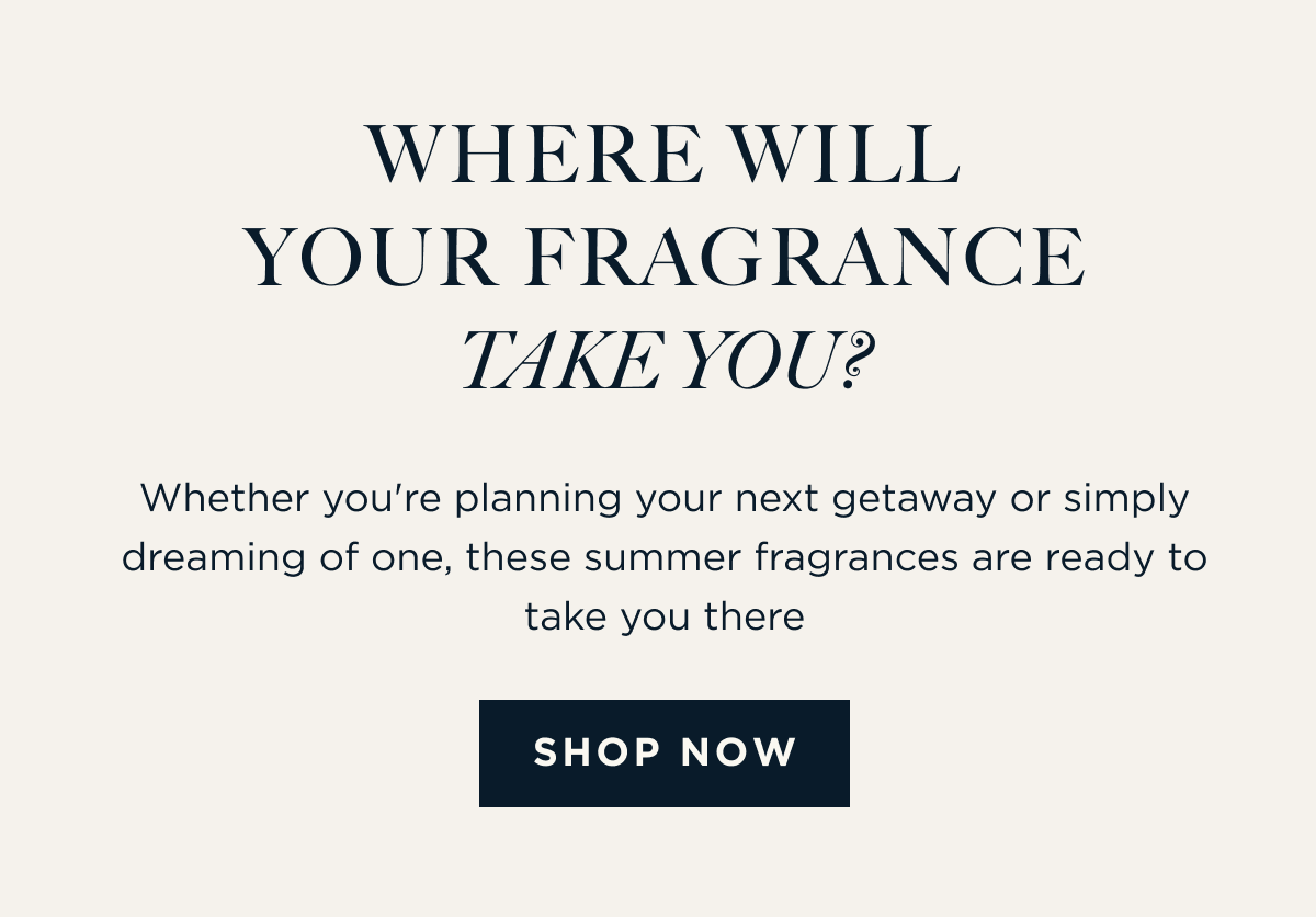 WHERE WILL YOUR FRAGRANCE TAKE YOU? Whether you're planning your next getaway or simply dreaming of one, these summer fragrances are ready to take you there. [ SHOP NOW ]