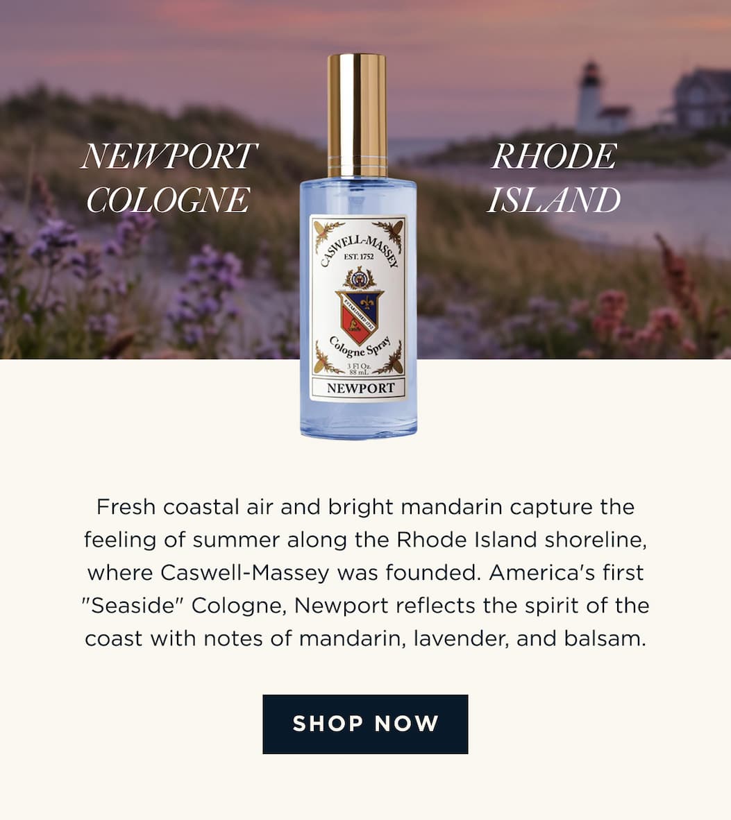 NEWPORT COLOGNE x RHODE ISLAND Fresh coastal air and bright mandarin capture the feeling of summer along the Rhode Island shoreline, where Caswell-Massey was founded. America's first "Seaside" Cologne, Newport reflects the spirit of the coast with notes of mandarin, lavender, and balsam. [ SHOP NOW ]