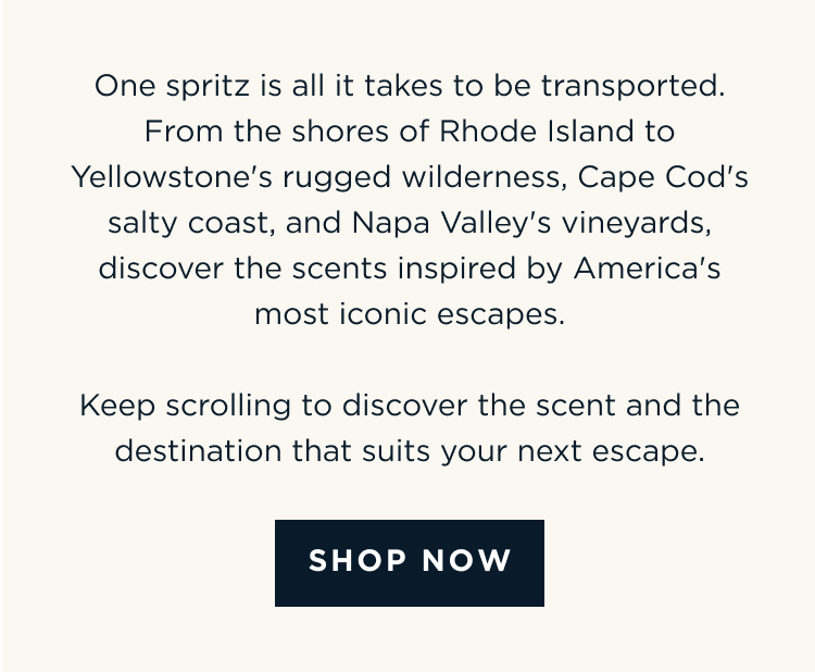 One spritz is all it takes to be transported. From the shores of Rhode Island to Yellowstone's rugged wilderness, Cape Cod's salty coast, and Napa Valley's vineyards, discover the scents inspired by America's most iconic escapes. Keep scrolling to discover the scent and the destination that suits your next escape. [ SHOP NOW ]