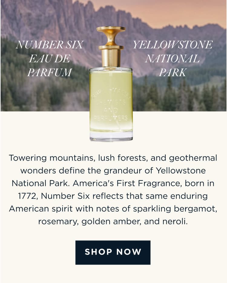 NUMBER SIX EAU DE PARFUM x YELLOWSTONE NATIONAL PARK Towering mountains, lush forests, and geothermal wonders define the grandeur of Yellowstone National Park. America's First Fragrance, born in 1772, Number Six reflects that same enduring American spirit with notes of sparkling bergamot, rosemary, golden amber, and neroli. [ SHOP NOW ]
